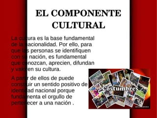 EL COMPONENTE
CULTURAL
La cultura es la base fundamental
de la nacionalidad. Por ello, para
que las personas se identifiquen
con su nación, es fundamental
que conozcan, aprecien, difundan
y valoren su cultura.
A partir de ellos de puede
construir un sentido positivo de
identidad nacional porque
fundamenta el orgullo de
pertenecer a una nación .