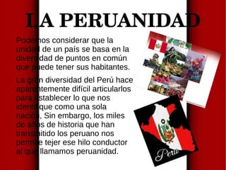 LA PERUANIDAD
Podemos considerar que la
unidad de un país se basa en la
diversidad de puntos en común
que puede tener sus habitantes.
La gran diversidad del Perú hace
aparentemente difícil articularlos
para establecer lo que nos
identifique como una sola
nación, Sin embargo, los miles
de años de historia que han
transmitido los peruano nos
permite tejer ese hilo conductor
al que llamamos peruanidad.