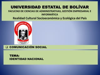 TEMA:
IDENTIDAD NACIONAL
UNIVERSIDAD ESTATAL DE BOLÍVAR
FACULTAD DE CIENCIAS DE ADMINISTRATIVAS, GESTIÓN EMPRESARIAL E
INFORMÁTICA
Realidad Cultural Socioeconómica y Ecológica del País
 COMUNICACIÓN SOCIAL
 