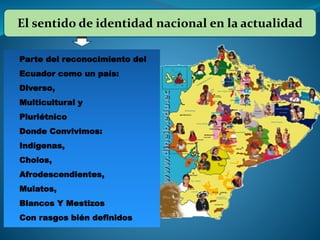 El sentido de identidad nacional en la actualidad
Parte del reconocimiento del
Ecuador como un país:
Diverso,
Multicultural y
Pluriétnico
Donde Convivimos:
Indígenas,
Cholos,
Afrodescendientes,
Mulatos,
Blancos Y Mestizos
Con rasgos bién definidos
 