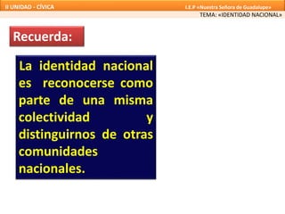 La identidad nacional
es reconocerse como
parte de una misma
colectividad y
distinguirnos de otras
comunidades
nacionales.
TEMA: «IDENTIDAD NACIONAL»
II UNIDAD - CÍVICA I.E.P «Nuestra Señora de Guadalupe»
Recuerda:
 