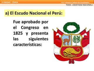 Fue aprobado por
el Congreso en
1825 y presenta
las siguientes
características:
a) El Escudo Nacional el Perú:
TEMA: «IDENTIDAD NACIONAL»
II UNIDAD - CÍVICA I.E.P «Nuestra Señora de Guadalupe»
 