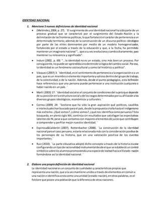 IDENTIDAD NACIONAL
1. Mencione 5 nuevas definiciones de identidad nacional
 (Meléndez,2004, p. 27). ¨El surgimientode unaidentidadnacional hasidoparte de un
proceso gradual que se caracterizó por el surgimiento del Estado-Nación y la
delimitaciónde lasfronteraspolíticas,loque fortalecióel carácterde pertenenciaaun
determinado territorio; además de la construcción de un discurso político-ideológico
por parte de las elites dominantes por medio de un modelo homogeneizador,
fortalecido por el estado a través de la educación y que, a la fecha, ha permitido
mantenerunimaginarionacional “...queasuvezevolucionaycambiadiariamente,para
mantener su relevancia y significado”.
 Induni (2002, p. 69) “...la identidad no es un estado, sino más bien un proceso. Por
consiguiente,nopuedeseraprendidasinodentrode lalógicadelcambiosocial.Poreso,
la identidad es un fenómeno sociocultural y como tal histórico y político”.
 Vásquez(2007) 3: ¨Identidad,esel sentimientode pertenenciaa laorganización oa un
país, que esun miembroo elementoimportanteyvaliosodentrodel grupode trabajo,
de la colectividad,o de la nación. Además, desde el punto pedagógico, esta definición
hace referencia a que una persona puede pertenecer a una institución cualquiera o
haber nacido en un país. ¨
 Martí (2003) 17: ¨Identidadsocialesel conjuntode condicionesdel sujetoque depende
de suposiciónenlaestructurasocial yde losrasgosdeterminadosporsuafiliaciónalos
diversos grupos ideológicos, económicos y culturales.¨
 Correa (2009) 24: ¨Sostiene que ha sido la gran aspiración qué políticos, caudillos
e intelectualeshanbuscadoparael país,desde lapropuestacriollahastael indigenismo
más extremo.¿Qué somos?,¿cómo somos?,¿qué nos identificacomoperuanos?Esta
búsqueda, en pleno siglo XXI, continúa sin resultados que satisfagan las expectativas
latentesde IN,pese aque contamoscon mayoreselementosde juicioque contribuyen
a comprender y perfilar mejor nuestra identidad. ¨
 Espinosa&Calderón (2007); Rottenbacher (2008). ¨La construcción de la identidad
nacional parael caso peruano,estaría relacionadamásconla consideraciónpositivade
los personajes de su historia, que en una valoración positiva de los eventos
importantes.¨
 Ruiz (2010). ¨La parte educativa adoptó dicho concepto a través de la historia escolar
configurandountipode racionalidadinstrumentaldesdeelque se establecióuncontrol
simbólicosobrelosalumnospromoviendounaespeciede lealtadhaciaelEstado-nación
formándose así la identidad nacional. ¨
2. Elabore unapropiadefiniciónde identidadnacional
La identidad nacional esunconjuntode cualidades ycaracterísticaspropias que
representaunanación,que ala vezmantiene unidosa travésde elementos encomún a
una nación e identificaaestacomo unaunidad (estado-nación),enotras palabras, esel
folclore que posee unapoblación que ladiferenciade otrasnaciones.
 