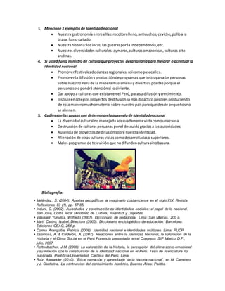 3. Mencione3 ejemplosde Identidadnacional
 Nuestragastronomíaentre ellas:rocotorelleno,anticuchos,ceviche,polloala
brasa, lomosaltado.
 Nuestrahistoria:losincas, lasguerraspor laindependencia,etc.
 Nuestrasdiversidadesculturales:aymaras,culturasamazónicas,culturas alto
andinas.
4. Si usted fueraministro de culturaque proyectos desarrollaríaparamejorar o acentuarla
identidadnacional
 Promoverfestivalesde danzas regionales, asícomopasacalles.
 Promoverladifusiónyproducciónde programasque instruyanalaspersonas
sobre nuestroPerúde la maneramás amenay divertidaposibleporque el
peruanosolopondráatenciónsi lodivierte.
 Dar apoyo a culturasque existanenel Perú,parasu difusiónycrecimiento.
 Instruirencolegiosproyectosde difusiónlomásdidácticoposiblesproduciendo
de esta maneramuchomaterial sobre nuestropaíspara que desde pequeñosno
se alienen.
5. Cuálesson lascausasque determinan la ausenciade identidadnacional
 La diversidadcultural nomanejadaadecuadamentevistacomounacausa
 Destrucciónde culturasperuanas porel descuidograciasa las autoridades
 Ausenciade proyectos de difusión sobre nuestraidentidad.
 Alienación de otrasculturasvistascomodesarrolladasosuperiores.
 Malos programasde televisiónque nodifundenculturasinobasura.
Bibliografía:
 Meléndez, S. (2004). Aportes geográficos al imaginario costarricense en el siglo XIX. Revista
Reflexiones 83 (1), pp. 57-85.
 Induni, G. (2002). Juventudes y construcción de identidades sociales: el papel de lo nacional.
San José, Costa Rica: Ministerio de Cultura, Juventud y Deportes.
 Vásquez Yurivilca, Wilfredo (2007). Diccionario de pedagogía. Lima: San Marcos, 200 p.
 Martí Castro, Isabel, Directora (2003). Diccionario enciclopédico de educación. Barcelona:
Ediciones CEAC, 254 p.
 Correa Arangoitia, Patricia (2008). Identidad nacional e identidades múltiples. Lima: PUCP
 Espinosa, A. & Calderón, A. (2007). Relaciones entre la Identidad Nacional, la Valoración de la
Historia y el Clima Social en el Perú Ponencia presentada en el Congreso SIP México D.F.,
julio, 2007.
 Rottenbacher, J.M. (2008). La valoración de la historia, la percepción del clima socio-emocional
y su relación con la construcción de la identidad nacional en el Perú. Tesis de licenciatura no
publicada. Pontificia Universidad Católica del Perú, Lima.
 Ruiz, Alexander (2010). “Ética, narración y aprendizaje de la historia nacional”, en M. Carretero
y J. Castorina, La contrucción del conocimiento histórico, Buenos Aires: Paidós.
 