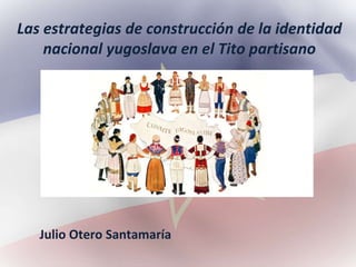 Las estrategias de construcción de la identidad
nacional yugoslava en el Tito partisano
Julio Otero Santamaría
 