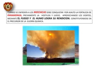 CUANDO SE ENFRENTA A LOS MOCHICAS DEBE CONQUISTAR POR ASALTO LA FORTALEZA DE
PARAMONGA; PREVIAMENTE LA HOSTILIZA Y LUEGO, APROVECHANDO LOS VIENTOS,
MEDIANTE EL FUEGO Y EL HUMO LOGRA SU RENDICION. CONSTITUYENDOSE EN
EL PRECURSOR DE LA GUERRA QUIMICA.
 