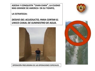 OPERACIÓN PRECURSORA DE LAS OPERACIONES ESPECIALES.
ASEDIA Y CONQUISTA “CHAN CHAN”, LA CIUDAD
MAS GRANDE DE AMERICA EN SU TIEMPO,
LA ESTRATEGIA:
DESVIO DEL ACUEDUCTO, PARA CORTAR EL
UNICO CANAL DE SUMINISTRO DE AGUA.
 