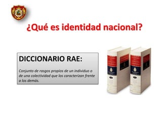 ¿Qué es identidad nacional?
DICCIONARIO RAE:
Conjunto de rasgos propios de un individuo o
de una colectividad que los caracterizan frente
a los demás.
 