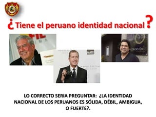 ¿Tiene el peruano identidad nacional?
LO CORRECTO SERIA PREGUNTAR: ¿LA IDENTIDAD
NACIONAL DE LOS PERUANOS ES SÓLIDA, DÉBIL, AMBIGUA,
O FUERTE?.
 