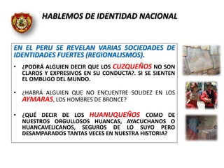 EN EL PERU SE REVELAN VARIAS SOCIEDADES DE
IDENTIDADES FUERTES (REGIONALISMOS).
• ¿PODRÁ ALGUIEN DECIR QUE LOS CUZQUEÑOS NO SON
CLAROS Y EXPRESIVOS EN SU CONDUCTA?. SI SE SIENTEN
EL OMBLIGO DEL MUNDO.
• ¿HABRÁ ALGUIEN QUE NO ENCUENTRE SOLIDEZ EN LOS
AYMARAS, LOS HOMBRES DE BRONCE?
• ¿QUÉ DECIR DE LOS HUANUQUEÑOS COMO DE
NUESTROS ORGULLOSOS HUANCAS, AYACUCHANOS O
HUANCAVELICANOS, SEGUROS DE LO SUYO PERO
DESAMPARADOS TANTAS VECES EN NUESTRA HISTORIA?
HABLEMOS DE IDENTIDAD NACIONAL
 