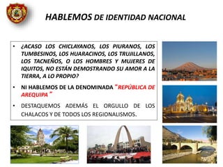 • ¿ACASO LOS CHICLAYANOS, LOS PIURANOS, LOS
TUMBESINOS, LOS HUARACINOS, LOS TRUJILLANOS,
LOS TACNEÑOS, O LOS HOMBRES Y MUJERES DE
IQUITOS, NO ESTÁN DEMOSTRANDO SU AMOR A LA
TIERRA, A LO PROPIO?
• NI HABLEMOS DE LA DENOMINADA “REPÚBLICA DE
AREQUIPA”
• DESTAQUEMOS ADEMÁS EL ORGULLO DE LOS
CHALACOS Y DE TODOS LOS REGIONALISMOS.
HABLEMOS DE IDENTIDAD NACIONAL
 