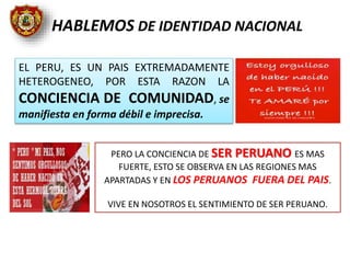 EL PERU, ES UN PAIS EXTREMADAMENTE
HETEROGENEO, POR ESTA RAZON LA
CONCIENCIA DE COMUNIDAD, se
manifiesta en forma débil e imprecisa.
PERO LA CONCIENCIA DE SER PERUANO ES MAS
FUERTE, ESTO SE OBSERVA EN LAS REGIONES MAS
APARTADAS Y EN LOS PERUANOS FUERA DEL PAIS.
VIVE EN NOSOTROS EL SENTIMIENTO DE SER PERUANO.
HABLEMOS DE IDENTIDAD NACIONAL
 