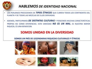 • LOS PERUANOS PROCEDEMOS DE TIPOS ÉTNICOS QUE CUBREN TODOS LOS CONTINENTES DEL
PLANETA Y DE TODAS LAS MEZCLAS DE ELLOS DERIVADAS.
• ADEMÁS, PARTICIPAMOS DE DISTINTAS CULTURAS Y POSEEMOS MUCHAS CARACTERÍSTICAS
PROPIAS ASI COMO DIFERENCIAS. ESTA VARIEDAD NO ES UN MAL, ES NUESTRA MAYOR
RIQUEZA, ES UNA BENDICION.
SOMOS UNIDAD EN LA DIVERSIDAD
SOMOS UN PAÍS DE LEGENDARIAS RIQUEZAS CULTURALES Y ÉTNICAS
HABLEMOS DE IDENTIDAD NACIONAL
 