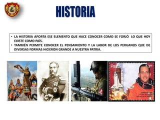 • LA HISTORIA APORTA ESE ELEMENTO QUE HACE CONOCER COMO SE FORJÓ LO QUE HOY
EXISTE COMO PAÍS.
• TAMBIÉN PERMITE CONOCER EL PENSAMIENTO Y LA LABOR DE LOS PERUANOS QUE DE
DIVERSAS FORMAS HICIERON GRANDE A NUESTRA PATRIA.
 