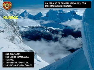HUARAZ
UN PARAISO DE CUMBRES NEVADAS, CON
ESPECTACULARES PAISAJES.
• 663 GLACIARES,
• 269 LAGOS ESMERALDA,
• 41 RÍOS,
• 22 FUENTES TERMALES,
• 33 SITIOS ARQUEOLÓGICOS.
 
