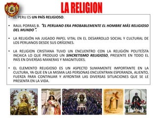 • EL PERU ES UN PAÍS RELIGIOSO.
• RAUL PORRAS B. “EL PERUANO ERA PROBABLEMENTE EL HOMBRE MÁS RELIGIOSO
DEL MUNDO”.
• LA RELIGIÓN HA JUGADO PAPEL VITAL EN EL DESARROLLO SOCIAL Y CULTURAL DE
LOS PERUANOS DESDE SUS ORÍGENES.
• LA RELIGION CRISTIANA TUVO UN ENCUENTRO CON LA RELIGIÓN POLITEÍSTA
INCAICA LO QUE PRODUJO UN SINCRETISMO RELIGIOSO, PRESENTE EN TODO EL
PAÍS EN DIVERSAS MANERAS Y MAGNITUDES.
• EL ELEMENTO RELIGIOSO ES UN ASPECTO SUMAMENTE IMPORTANTE EN LA
CULTURA, YA QUE EN LA MISMA LAS PERSONAS ENCUENTRAN ESPERANZA, ALIENTO,
FUERZA PARA CONTINUAR Y AFRONTAR LAS DIVERSAS SITUACIONES QUE SE LE
PRESENTA EN LA VIDA.
 