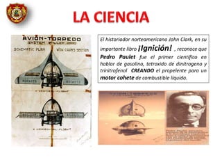 El historiador norteamericano John Clark, en su
importante libro ¡Ignición! , reconoce que
Pedro Paulet fue el primer científico en
hablar de gasolina, tetroxido de dinitrogeno y
trinitrofenol CREANDO el propelente para un
motor cohete de combustible líquido.
 