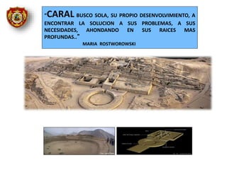 “CARAL BUSCO SOLA, SU PROPIO DESENVOLVIMIENTO, A
ENCONTRAR LA SOLUCION A SUS PROBLEMAS, A SUS
NECESIDADES, AHONDANDO EN SUS RAICES MAS
PROFUNDAS..”
MARIA ROSTWOROWSKI
 