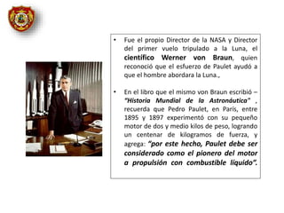 • Fue el propio Director de la NASA y Director
del primer vuelo tripulado a la Luna, el
científico Werner von Braun, quien
reconoció que el esfuerzo de Paulet ayudó a
que el hombre abordara la Luna.,
• En el libro que el mismo von Braun escribió –
“Historia Mundial de la Astronáutica" ,
recuerda que Pedro Paulet, en París, entre
1895 y 1897 experimentó con su pequeño
motor de dos y medio kilos de peso, logrando
un centenar de kilogramos de fuerza, y
agrega: “por este hecho, Paulet debe ser
considerado como el pionero del motor
a propulsión con combustible líquido”.
 