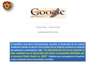 El científico ruso Boris Schereschevky, durante el desarrollo de un evento
académico donde se dieron cita muchos de los mejores cerebros en materia
de cohetería y astronáutica, dijo: "El advenimiento de la era espacial se
hizo realidad con el desarrollo del motor a propulsión diseñado por
el peruano Pedro Paulet en 1895". Palabras que consagraron al inventor
como el pionero de la astronáutica mundial.
 