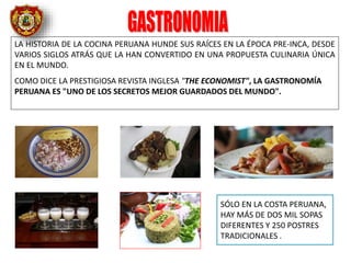 LA HISTORIA DE LA COCINA PERUANA HUNDE SUS RAÍCES EN LA ÉPOCA PRE-INCA, DESDE
VARIOS SIGLOS ATRÁS QUE LA HAN CONVERTIDO EN UNA PROPUESTA CULINARIA ÚNICA
EN EL MUNDO.
COMO DICE LA PRESTIGIOSA REVISTA INGLESA "THE ECONOMIST", LA GASTRONOMÍA
PERUANA ES "UNO DE LOS SECRETOS MEJOR GUARDADOS DEL MUNDO".
SÓLO EN LA COSTA PERUANA,
HAY MÁS DE DOS MIL SOPAS
DIFERENTES Y 250 POSTRES
TRADICIONALES .
 