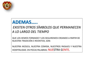 ADEMAS…..
EXISTEN OTROS SÍMBOLOS QUE PERMANECEN
A LO LARGO DEL TIEMPO
QUE LOS HEMOS FORMADO Y LOS SEGUIREMOS CREANDO A PARTIR DE
NUESTRA TRADICIÓN E INVENTIVA, SON:
NUESTRA MÚSICA, NUESTRA COMIDA, NUESTROS PAISAJES Y NUESTRA
HOSPITALIDAD. EN POCAS PALABRAS: NUESTRA GENTE.
 