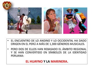 • EL ENCUENTRO DE LO ANDINO Y LO OCCIDENTAL HA DADO
ORIGEN EN EL PERÚ A MÁS DE 1,300 GÉNEROS MUSICALES.
• PERO DOS DE ELLOS HAN REBASADO EL ÁMBITO REGIONAL
Y SE HAN CONVERTIDO EN SÍMBOLOS DE LA IDENTIDAD
PERUANA:
EL HUAYNO Y LA MARINERA.
 