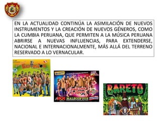 EN LA ACTUALIDAD CONTINÚA LA ASIMILACIÓN DE NUEVOS
INSTRUMENTOS Y LA CREACIÓN DE NUEVOS GÉNEROS, COMO
LA CUMBIA PERUANA, QUE PERMITEN A LA MÚSICA PERUANA
ABRIRSE A NUEVAS INFLUENCIAS, PARA EXTENDERSE,
NACIONAL E INTERNACIONALMENTE, MÁS ALLÁ DEL TERRENO
RESERVADO A LO VERNACULAR.
 