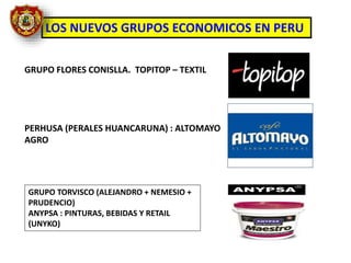 LOS NUEVOS GRUPOS ECONOMICOS EN PERU
GRUPO FLORES CONISLLA. TOPITOP – TEXTIL
PERHUSA (PERALES HUANCARUNA) : ALTOMAYO
AGRO
GRUPO TORVISCO (ALEJANDRO + NEMESIO +
PRUDENCIO)
ANYPSA : PINTURAS, BEBIDAS Y RETAIL
(UNYKO)
 