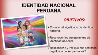 IDENTIDAD NACIONAL
PERUANA
OBJETIVOS:
Conocer el significado de identidad
nacional.
Reconocer los componentes de
identidad nacional.
Responder a ¿Por qué nos sentimos
orgullosos de ser peruanos?
 