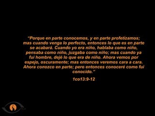 “ Porque en parte conocemos, y en parte profetizamos; mas cuando venga lo perfecto, entonces lo que es en parte se acabará. Cuando yo era niño, hablaba como niño, pensaba como niño, juzgaba como niño; mas cuando ya fui hombre, dejé lo que era de niño. Ahora vemos por espejo, oscuramente; mas entonces veremos cara a cara. Ahora conozco en parte; pero entonces conoceré como fui conocido.” 1co13:9-12