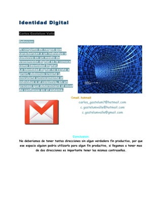 Identidad Digital
Carlos Gastelum Valle
Definicion:
Al conjunto de rasgos que
caracterizan a un individuo o
colectivo en un medio de
transmisión digital se le conoce
como Identidad Digital.
La identidad digital no existe a
priori, debemos crearla y
vincularla unívocamente al
individuo o al colectivo, en un
proceso que determinará el nivel
de confianza en el sistema.
Gmail, hotmail
carlos_gastelum7@hotmail.com
c.gastelumvalle@hotmail.com
c.gastelumvalle@gmail.com
Conclusion:
No deberiamos de tener tantas direcciones sin algun verdadero fin productivo, por que
ese espacio alguien podria utilizarlo para algun fin productivo, si llegamos a tener mas
de dos direcciones es importante tener las mismas contraseñas.
 