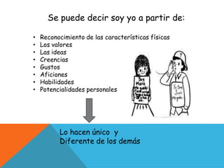 Se puede decir soy yo a partir de:
• Reconocimiento de las características físicas
• Los valores
• Las ideas
• Creencias
• Gustos
• Aficiones
• Habilidades
• Potencialidades personales
Lo hacen único y
Diferente de los demás
 