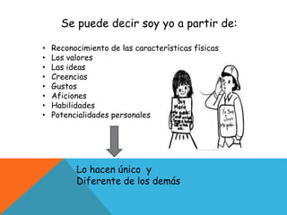 Se puede decir soy yo a partir de:
• Reconocimiento de las características físicas
• Los valores
• Las ideas
• Creencias
• Gustos
• Aficiones
• Habilidades
• Potencialidades personales
Lo hacen único y
Diferente de los demás
 