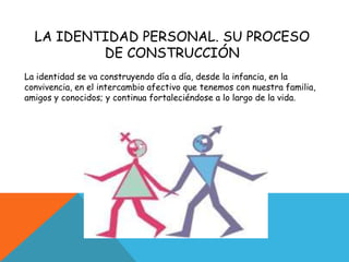 LA IDENTIDAD PERSONAL. SU PROCESO DE CONSTRUCCIÓNLa identidad se va construyendo día a día, desde la infancia, en la convivencia, en el intercambio afectivo que tenemos con nuestra familia, amigos y conocidos; y continua fortaleciéndose a lo largo de la vida.
