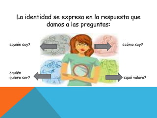 La identidad se expresa en la respuesta que damos a las preguntas:¿quién soy? ¿ ¿cómo soy?¿quiénquiero ser? ¿qué valoro?