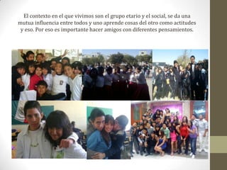 El contexto en el que vivimos son el grupo etario y el social, se da una mutua influencia entre todos y uno aprende cosas del otro como actitudes y eso. Por eso es importante hacer amigos con diferentes pensamientos.