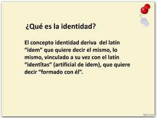 ¿Qué es la identidad?
El concepto identidad deriva del latín
“idem” que quiere decir el mismo, lo
mismo, vinculado a su ve...
