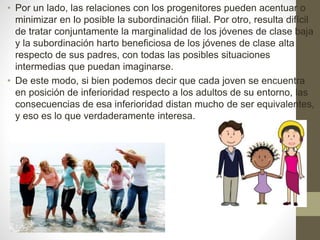 • Por un lado, las relaciones con los progenitores pueden acentuar o
minimizar en lo posible la subordinación filial. Por otro, resulta difícil
de tratar conjuntamente la marginalidad de los jóvenes de clase baja
y la subordinación harto beneficiosa de los jóvenes de clase alta
respecto de sus padres, con todas las posibles situaciones
intermedias que puedan imaginarse.
• De este modo, si bien podemos decir que cada joven se encuentra
en posición de inferioridad respecto a los adultos de su entorno, las
consecuencias de esa inferioridad distan mucho de ser equivalentes,
y eso es lo que verdaderamente interesa.
 