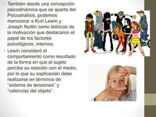 • También desde una concepción
psicodinámica que se aparta del
Psicoanálisis, podemos
mencionar a Kurt Lewin y
Joseph Nuttin como teóricos de
la motivación que destacaron el
papel de los factores
psicológicos, internos.
• Lewin consideró el
comportamiento como resultado
de la forma en que el sujeto
percibe su relación con el medio,
por lo que su explicación debe
realizarse en términos de
“sistema de tensiones” y
“valencias del objeto”.
 