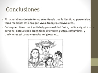 Conclusiones
• Al haber abarcado este tema, se entiende que la identidad personal se
toma mediante los años que vivas, trabajes, convivas etc…
• Cada quien tiene una identidad y personalidad única, nadie es igual a otra
persona, porque cada quien tiene diferentes gustos, costumbres y
tradiciones así como creencias religiosas etc.
 