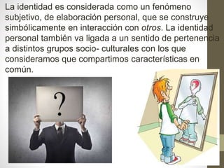 La identidad es considerada como un fenómeno
subjetivo, de elaboración personal, que se construye
simbólicamente en interacción con otros. La identidad
personal también va ligada a un sentido de pertenencia
a distintos grupos socio- culturales con los que
consideramos que compartimos características en
común.
 
