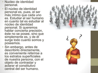 • Nucleo de identidad
personal.
• El núcleo de identidad
personal es, pues, el ser
más íntimo que cada uno
es. Estudiar el ser humano
en cuanto tal es estudiar al
núcleo de identidad
personal. Si queremos
hablar concierta precisión,
éste no se posee, sino que
simplemente es, y de él
surge todo cuanto somos y
poseemos.
• Sin embargo, antes de
describirlo directamente,
es conveniente referirse a
los estratos superficiales
de nuestra persona, con el
objeto de contrastar y
aclarar el constitutivo
central del ser humano.
 