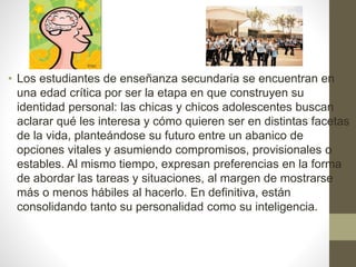 • Los estudiantes de enseñanza secundaria se encuentran en
una edad crítica por ser la etapa en que construyen su
identidad personal: las chicas y chicos adolescentes buscan
aclarar qué les interesa y cómo quieren ser en distintas facetas
de la vida, planteándose su futuro entre un abanico de
opciones vitales y asumiendo compromisos, provisionales o
estables. Al mismo tiempo, expresan preferencias en la forma
de abordar las tareas y situaciones, al margen de mostrarse
más o menos hábiles al hacerlo. En definitiva, están
consolidando tanto su personalidad como su inteligencia.
 