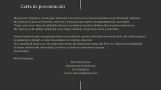 Me permito dirigirme a ustedes para ofrecerles mis servicios en el área de Arquitectura y/o diseño de Interiores.
Mi propósito es generar soluciones creativas y auténticas que superen las expectativas de cada cliente.
Tengo como visión elevar la calidad de vida en la sociedad y contribuir al desarrollo económico del entorno.
Mis valores son la calidad, honestidad en el trabajo realizado, compromiso social y ambiental.
Siendo ustedes una de las empresas líderes en inmobiliaria, quisiera ofrecerles mis servicio en la que podrán apreciar
la calidad de mi trabajo en miras de establecer un contrato comercial.
En la actualidad, cuento con una importante cartera de clientes que pueden dar fé de mi trabajo y responsabilidad.
Si desean obtener más información, por favor no duden en contactarse conmigo,
Atentamente,
Elison Rodriguez
Elison Rodriguez
Arquitectura de Interiores
Cel. 978558220
Correo: elisonars@gmail.com
Carta de presentación
 