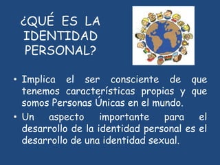 ¿QUÉ ES LA
IDENTIDAD
PERSONAL?
• Implica el ser consciente de que
tenemos características propias y que
somos Personas Únicas en el mundo.
• Un aspecto importante para el
desarrollo de la identidad personal es el
desarrollo de una identidad sexual.