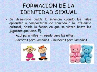 FORMACION DE LA
IDENTIDAD SEXUAL
• Se desarrolla desde la infancia cuando los niños
aprenden a comportarse de acuerdo a la influencia
cultural, desde la forma en que se visten hasta los
juguetes que usan. Ej.
Azul para niños - rosado para las niñas.
Carritos para los niños - muñecas para las niñas.