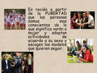 Es recién a partir
de la PUBERTAD
que las personas
somos mas
conscientes de lo
que significa varón o
mujer y adoptan
actividades de
acuerdo a su sexo y
escogen los modelos
que quieren seguir.
