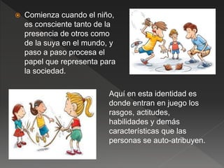  Comienza cuando el niño,
es consciente tanto de la
presencia de otros como
de la suya en el mundo, y
paso a paso procesa el
papel que representa para
la sociedad.
Aquí en esta identidad es
donde entran en juego los
rasgos, actitudes,
habilidades y demás
características que las
personas se auto-atribuyen.
 