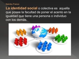 La identidad social o colectiva es aquella
que posee la facultad de poner el acento en la
igualdad que tiene una persona o individuo
con los demás.
Nairoby Franco
 